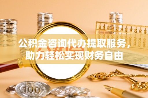 台安公积金咨询代办提取服务，助力轻松实现财务自由