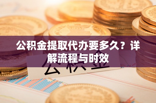 台安公积金提取代办要多久？详解流程与时效