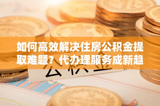 台安如何高效解决住房公积金提取难题？代办理服务成新趋势