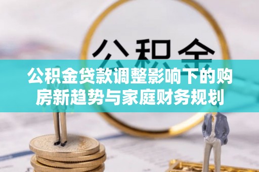台安公积金贷款调整影响下的购房新趋势与家庭财务规划