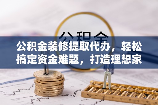 台安公积金装修提取代办，轻松搞定资金难题，打造理想家居