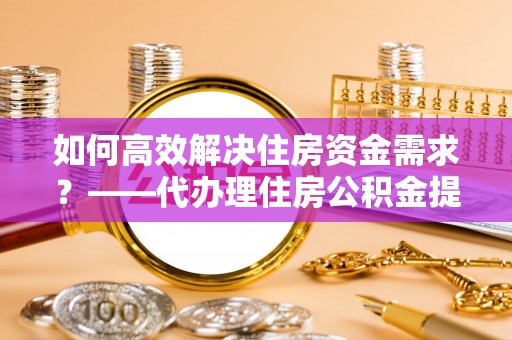台安如何高效解决住房资金需求？——代办理住房公积金提取服务全解析