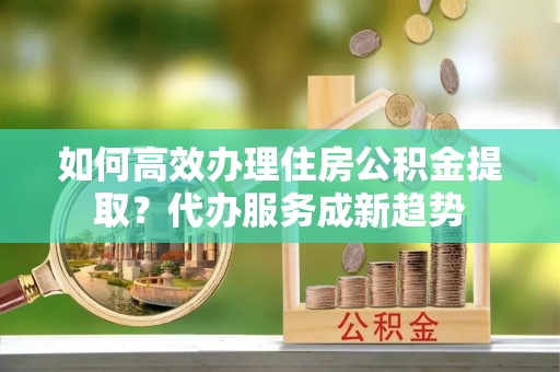 台安如何高效办理住房公积金提取？代办服务成新趋势