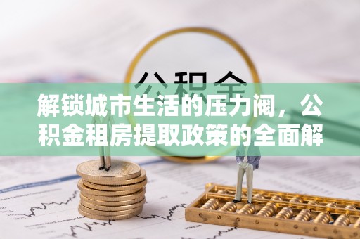 台安解锁城市生活的压力阀，公积金租房提取政策的全面解析与实践指南