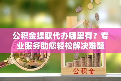 台安公积金提取代办哪里有？专业服务助您轻松解决难题