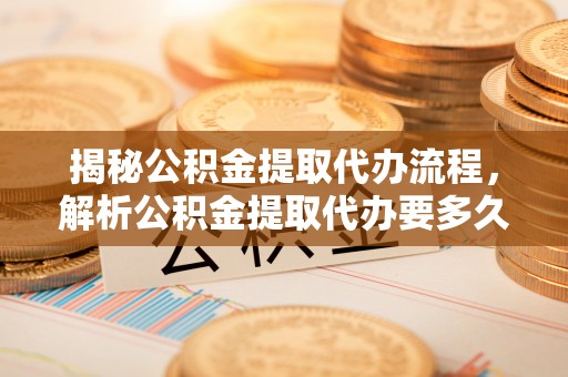 台安揭秘公积金提取代办流程，解析公积金提取代办要多久的真相