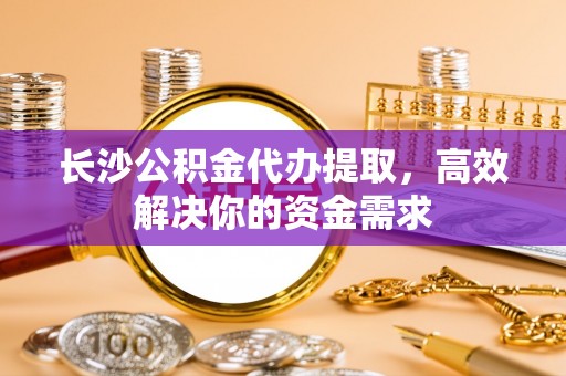 台安长沙公积金代办提取，高效解决你的资金需求