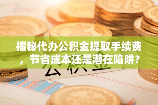 台安揭秘代办公积金提取手续费，节省成本还是潜在陷阱？