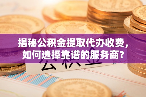 台安揭秘公积金提取代办收费，如何选择靠谱的服务商？