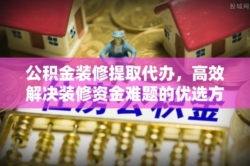 台安公积金装修提取代办，高效解决装修资金难题的优选方案