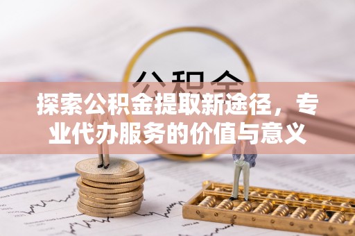 台安探索公积金提取新途径，专业代办服务的价值与意义