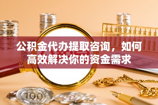 台安公积金代办提取咨询，如何高效解决你的资金需求