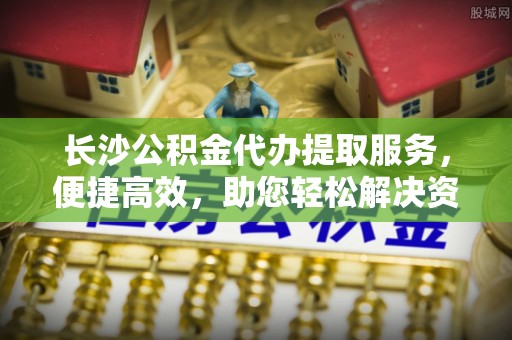 台安长沙公积金代办提取服务，便捷高效，助您轻松解决资金需求