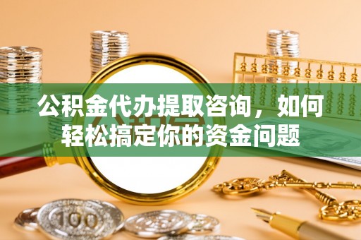 台安公积金代办提取咨询，如何轻松搞定你的资金问题