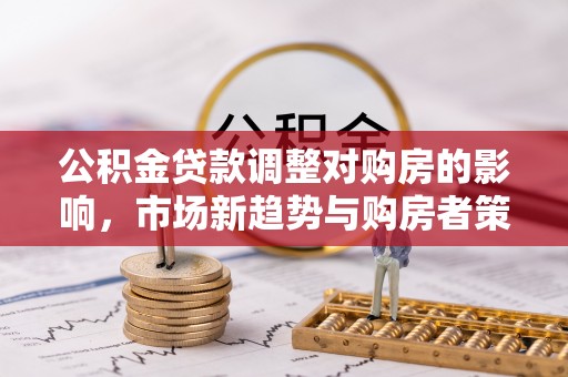 台安公积金贷款调整对购房的影响，市场新趋势与购房者策略